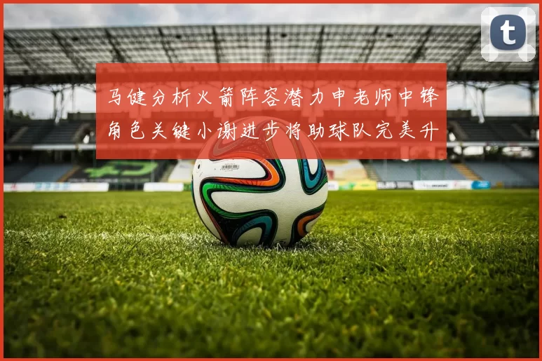 马健分析火箭阵容潜力申老师中锋角色关键小谢进步将助球队完美升级
