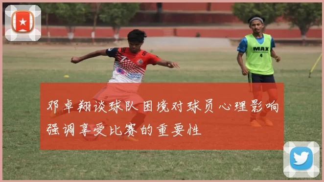 邓卓翔谈球队困境对球员心理影响强调享受比赛的重要性