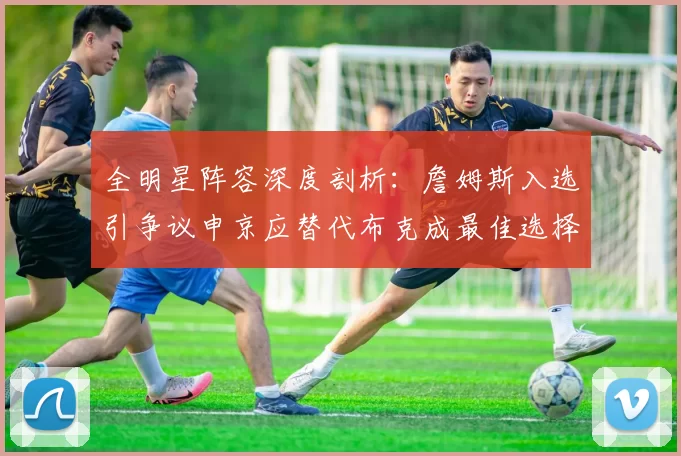全明星阵容深度剖析：詹姆斯入选引争议申京应替代布克成最佳选择