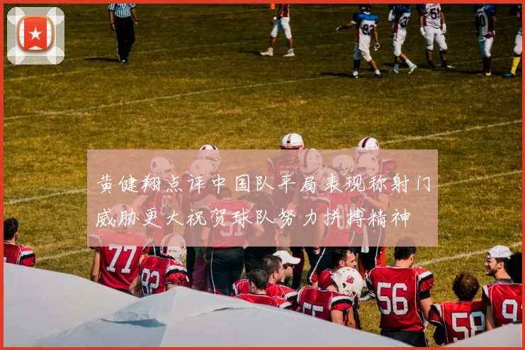 黄健翔点评中国队平局表现称射门威胁更大祝贺球队努力拼搏精神