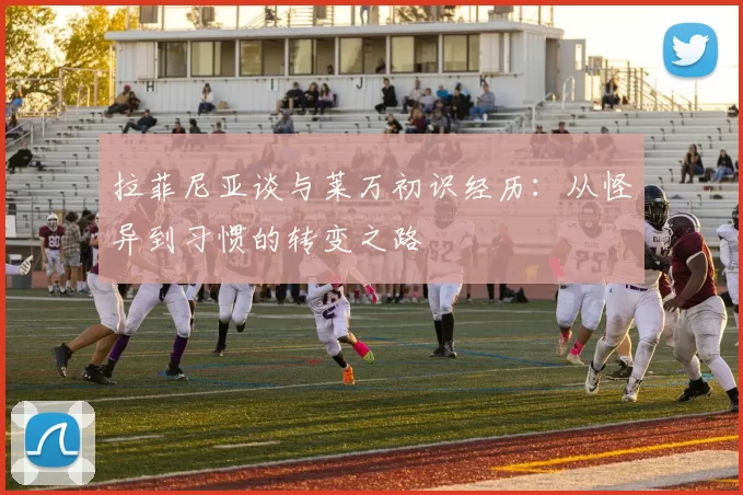 拉菲尼亚谈与莱万初识经历：从怪异到习惯的转变之路