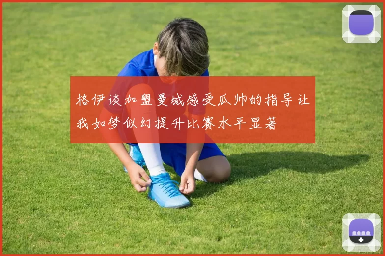 格伊谈加盟曼城感受瓜帅的指导让我如梦似幻提升比赛水平显著